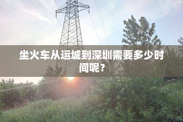 坐火车从运城到深圳需要多少时间呢？