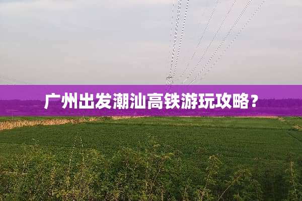 广州出发潮汕高铁游玩攻略？