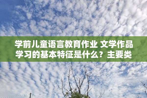 学前儿童语言教育作业 文学作品学习的基本特征是什么？主要类型都有哪些？