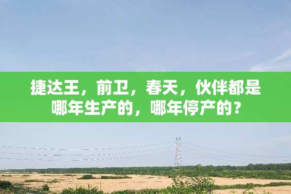 捷达王，前卫，春天，伙伴都是哪年生产的，哪年停产的？