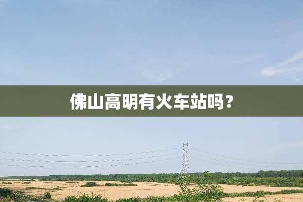 佛山高明有火车站吗？
