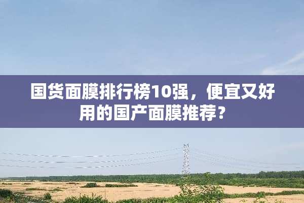 国货面膜排行榜10强，便宜又好用的国产面膜推荐？