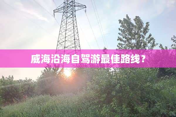 威海沿海自驾游最佳路线？