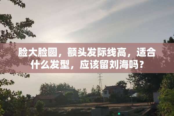 脸大脸圆，额头发际线高，适合什么发型，应该留刘海吗？