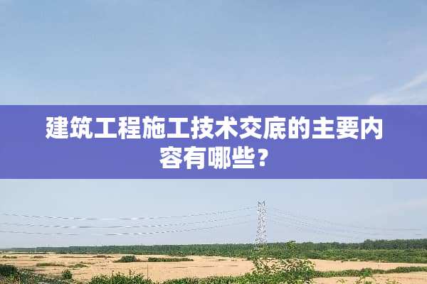 建筑工程施工技术交底的主要内容有哪些？