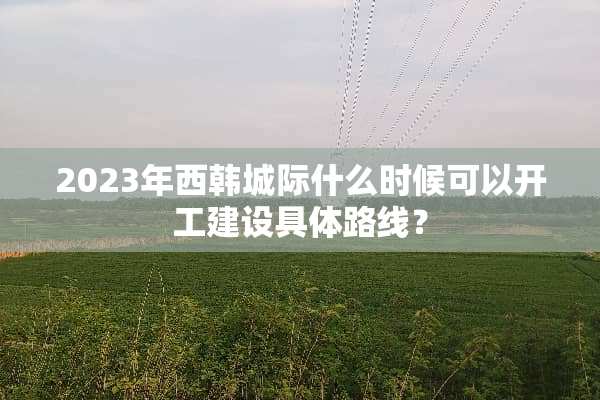 2023年西韩城际什么时候可以开工建设具体路线？