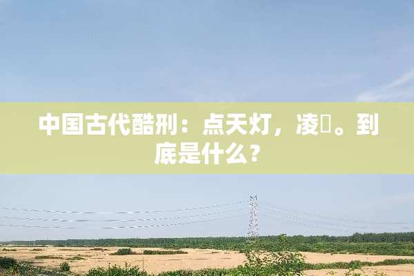 中国古代酷刑：点天灯，凌沢。到底是什么？