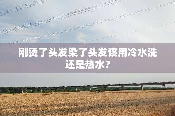 刚烫了头发染了头发该用冷水洗还是热水？
