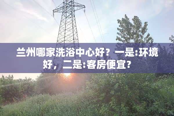兰州哪家洗浴中心好？一是:环境好，二是:客房便宜？