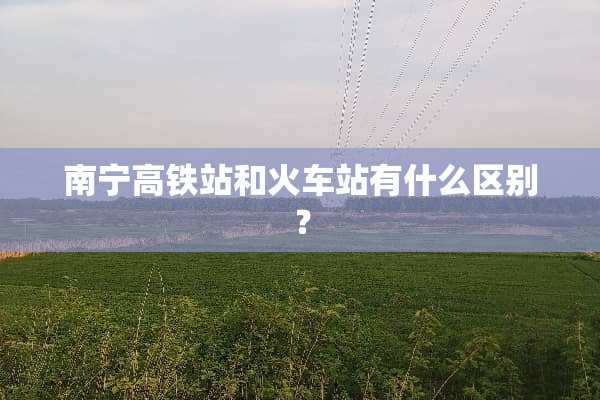 南宁高铁站和火车站有什么区别？