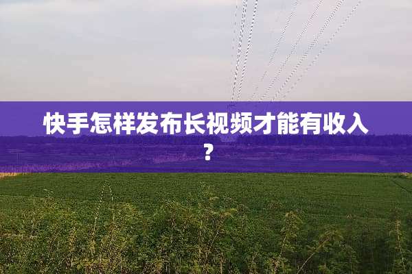 快手怎样发布长视频才能有收入？
