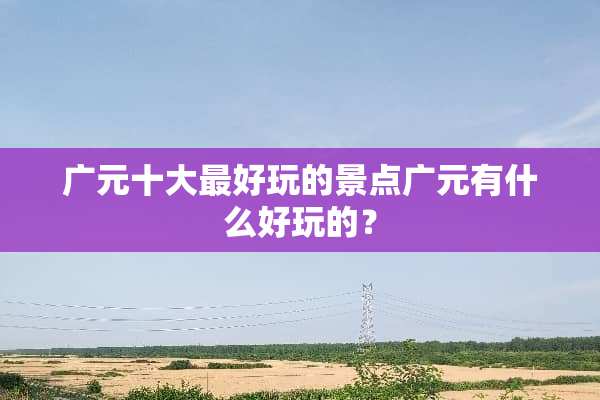广元十大最好玩的景点广元有什么好玩的？