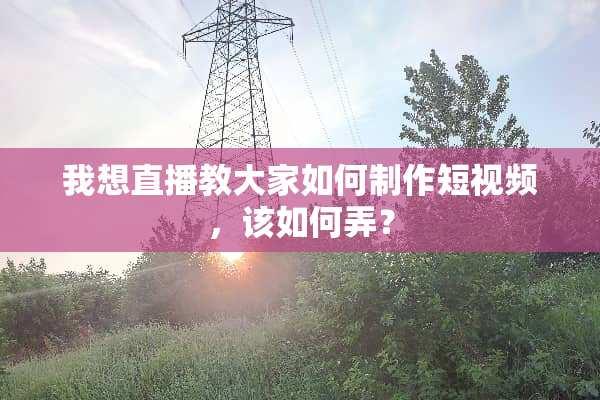 我想直播教大家如何制作短视频，该如何弄？