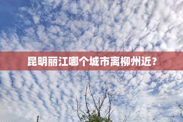昆明丽江哪个城市离柳州近？