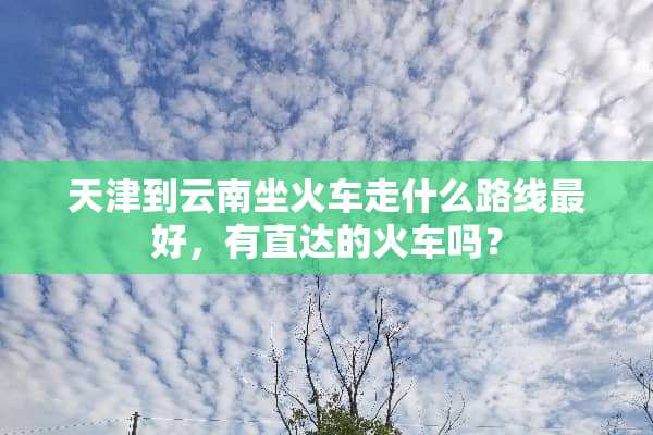 天津到云南坐火车走什么路线最好，有直达的火车吗？
