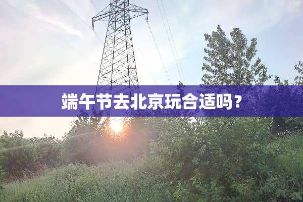 端午节去北京玩合适吗？