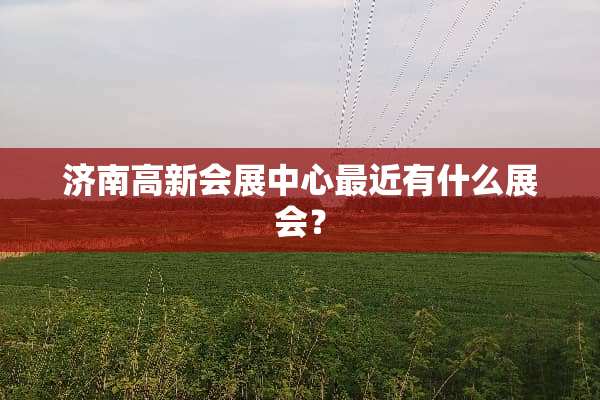 济南高新会展中心最近有什么展会？