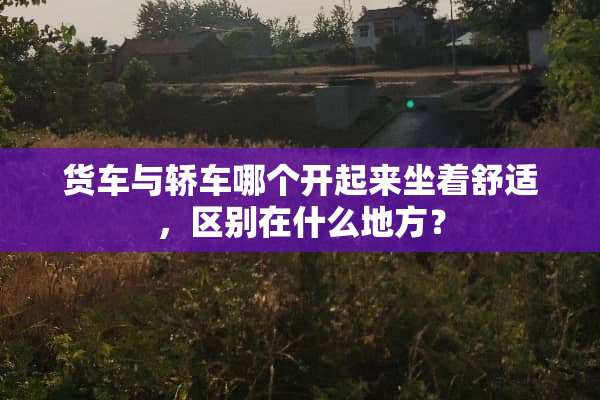 货车与轿车哪个开起来坐着舒适，区别在什么地方？