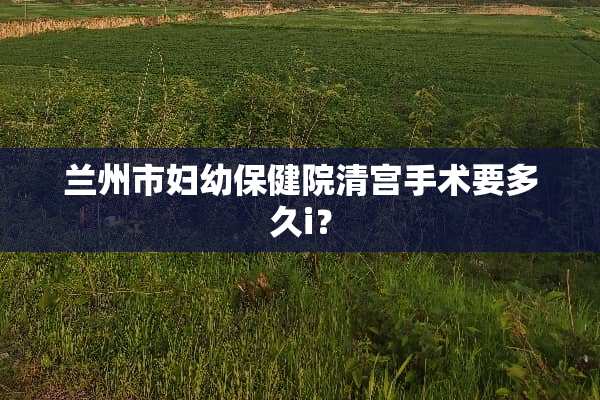 兰州市妇幼保健院清宫手术要多久i？
