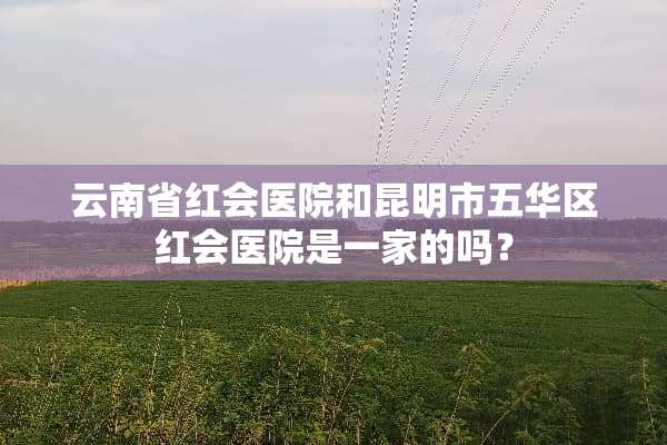 云南省红会医院和昆明市五华区红会医院是一家的吗？