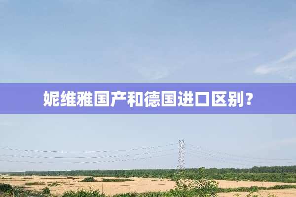 妮维雅国产和德国进口区别？