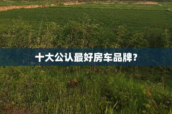 十大公认最好房车品牌？