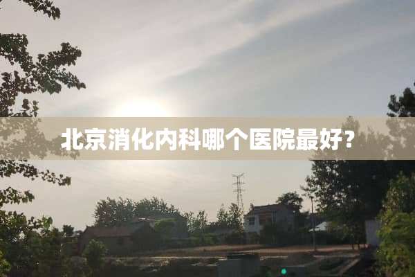 北京消化内科哪个医院最好？