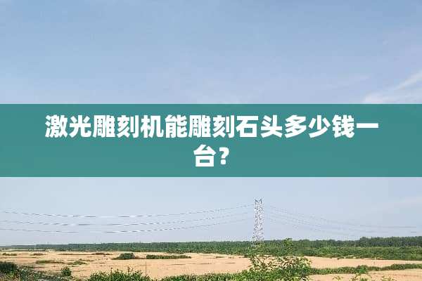激光雕刻机能雕刻石头多少钱一台？