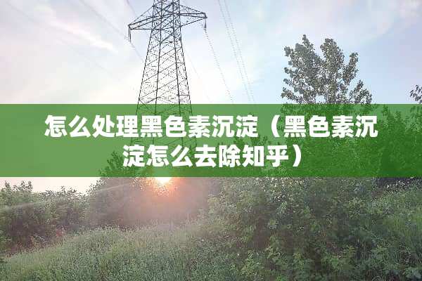 怎么处理黑色素沉淀（黑色素沉淀怎么去除知乎）