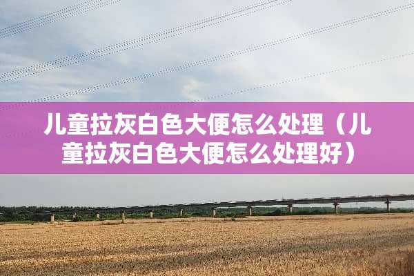 儿童拉灰白色大便怎么处理（儿童拉灰白色大便怎么处理好）