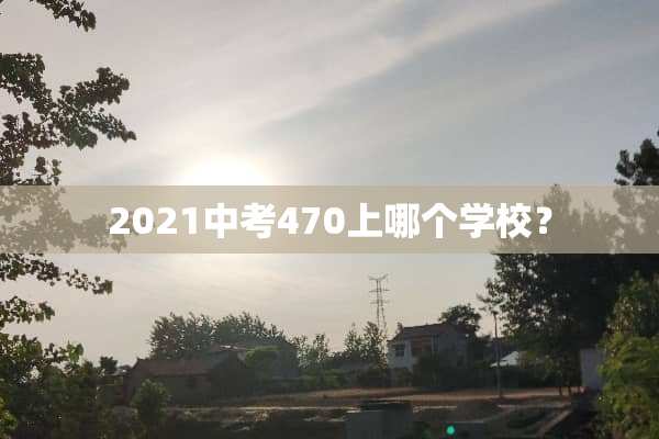 2021中考470上哪个学校？