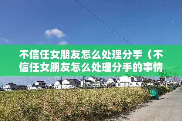 不信任女朋友怎么处理分手（不信任女朋友怎么处理分手的事情）