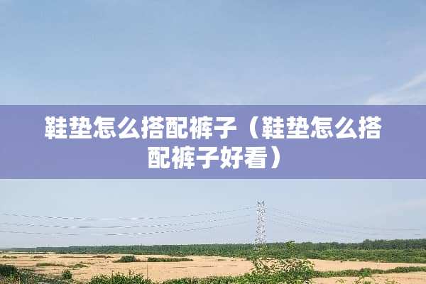 鞋垫怎么搭配裤子（鞋垫怎么搭配裤子好看）
