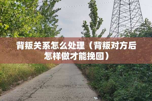 背叛关系怎么处理（背叛对方后怎样做才能挽回）