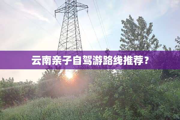 云南亲子自驾游路线推荐？