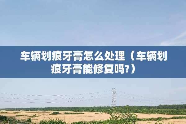 车辆划痕牙膏怎么处理（车辆划痕牙膏能修复吗?）