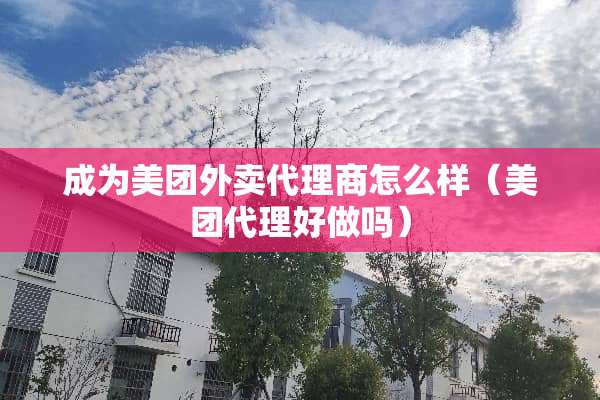 成为美团外卖代理商怎么样（美团代理好做吗）