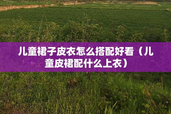 儿童裙子皮衣怎么搭配好看（儿童皮裙配什么上衣）