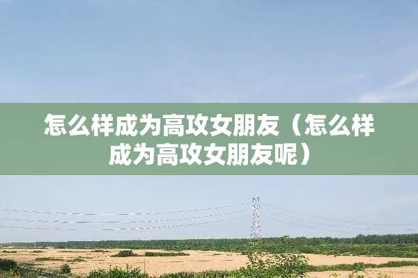 怎么样成为高攻女朋友（怎么样成为高攻女朋友呢）