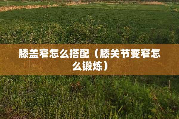 膝盖窄怎么搭配（膝关节变窄怎么锻炼）