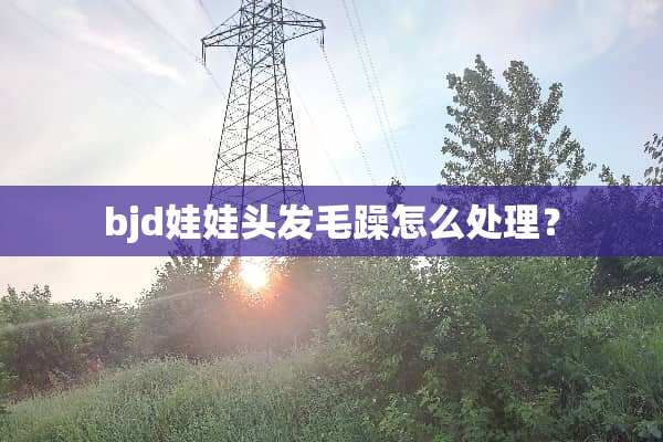 bjd娃娃头发毛躁怎么处理？