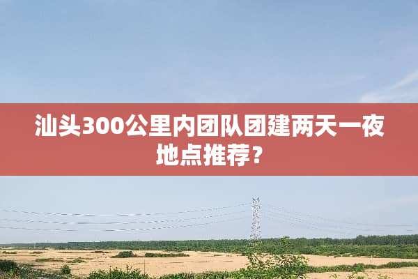 汕头300公里内团队团建两天一夜地点推荐？