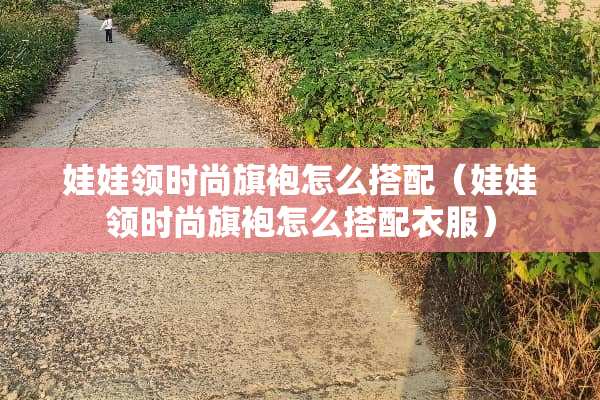 娃娃领时尚旗袍怎么搭配（娃娃领时尚旗袍怎么搭配衣服）