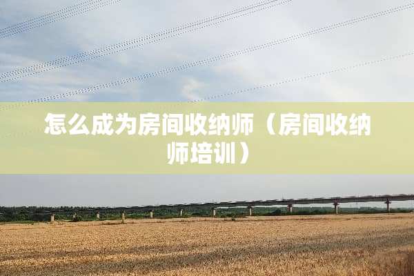怎么成为房间收纳师（房间收纳师培训）