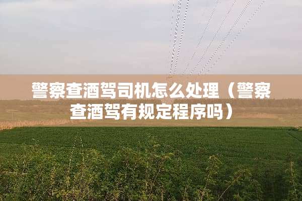 **查酒驾司机怎么处理（**查酒驾有规定程序吗）