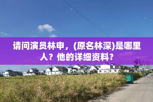 请问演员林申，(原名林深)是哪里人？他的详细资料？