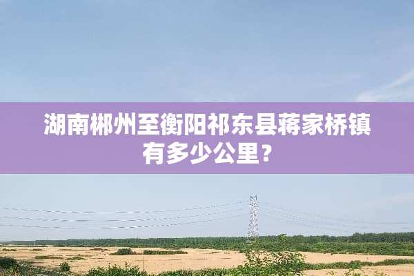 湖南郴州至衡阳祁东县蒋家桥镇有多少公里？