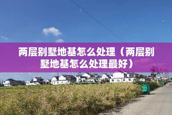 两层别墅地基怎么处理（两层别墅地基怎么处理最好）