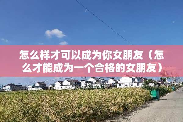 怎么样才可以成为你女朋友（怎么才能成为一个合格的女朋友）