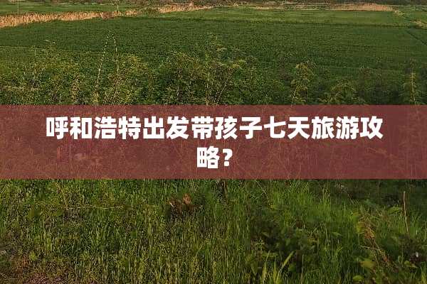呼和浩特出发带孩子七天旅游攻略？